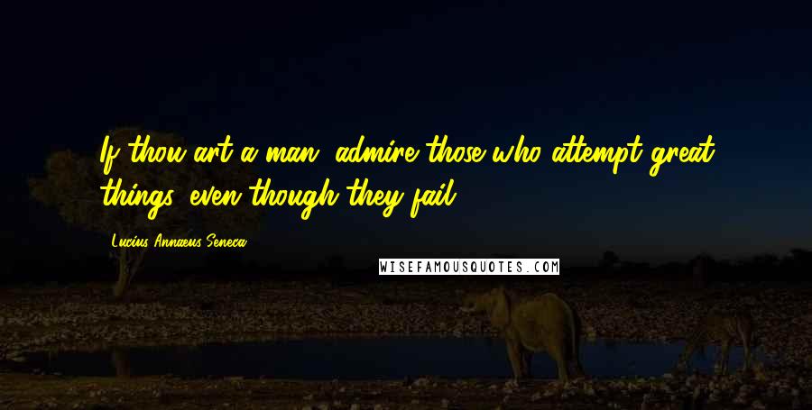 Lucius Annaeus Seneca Quotes: If thou art a man, admire those who attempt great things, even though they fail.