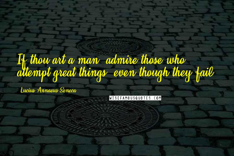 Lucius Annaeus Seneca Quotes: If thou art a man, admire those who attempt great things, even though they fail.