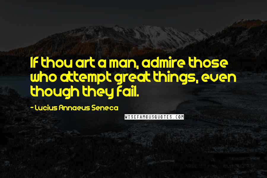 Lucius Annaeus Seneca Quotes: If thou art a man, admire those who attempt great things, even though they fail.