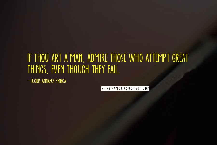 Lucius Annaeus Seneca Quotes: If thou art a man, admire those who attempt great things, even though they fail.