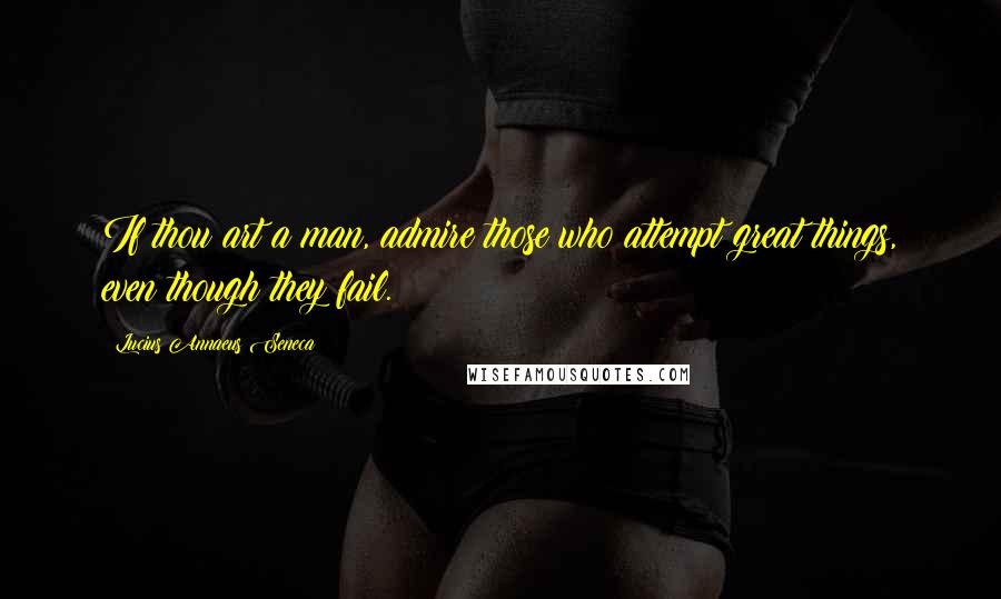 Lucius Annaeus Seneca Quotes: If thou art a man, admire those who attempt great things, even though they fail.