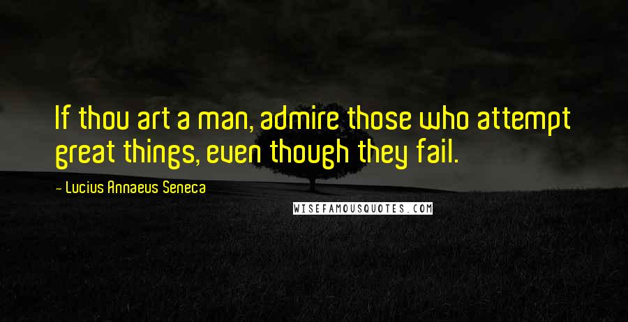 Lucius Annaeus Seneca Quotes: If thou art a man, admire those who attempt great things, even though they fail.
