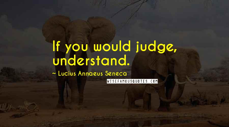 Lucius Annaeus Seneca Quotes: If you would judge, understand.