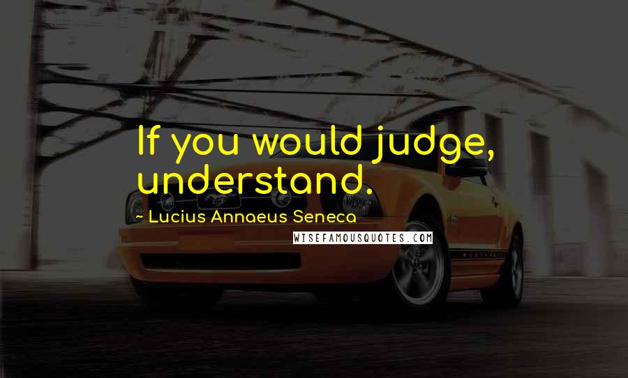 Lucius Annaeus Seneca Quotes: If you would judge, understand.
