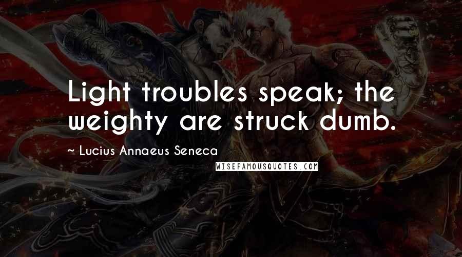 Lucius Annaeus Seneca Quotes: Light troubles speak; the weighty are struck dumb.