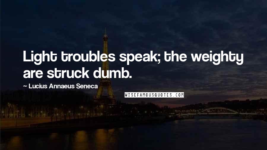 Lucius Annaeus Seneca Quotes: Light troubles speak; the weighty are struck dumb.