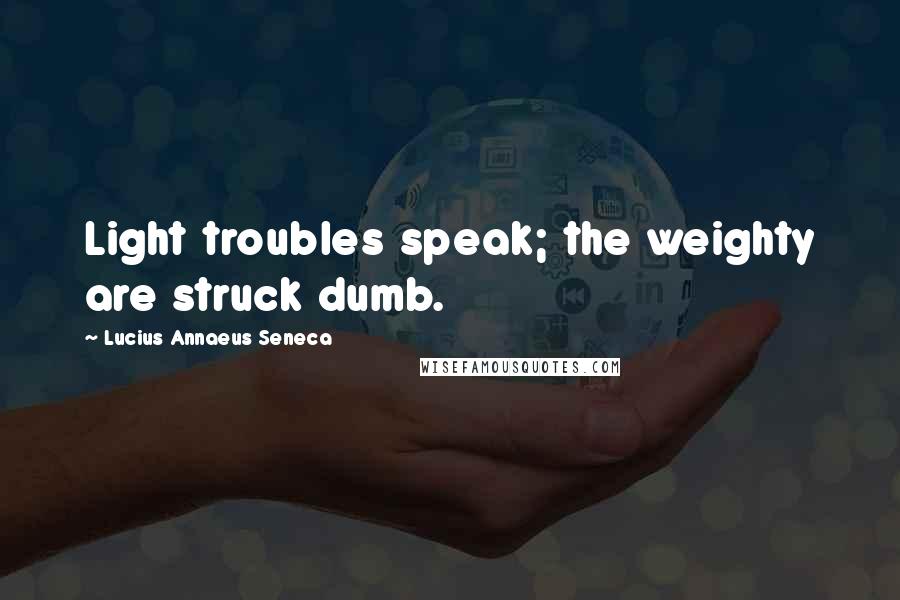 Lucius Annaeus Seneca Quotes: Light troubles speak; the weighty are struck dumb.