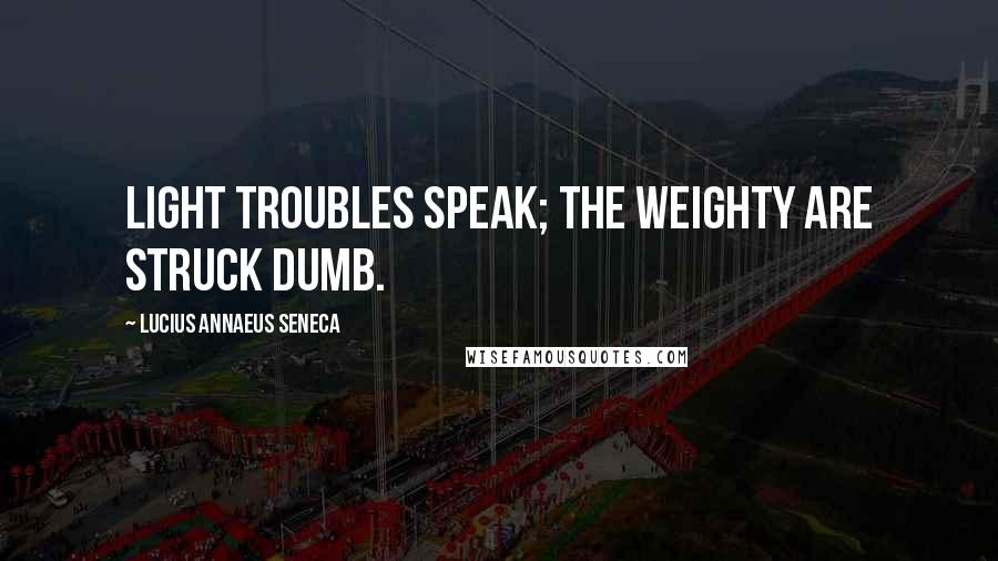 Lucius Annaeus Seneca Quotes: Light troubles speak; the weighty are struck dumb.