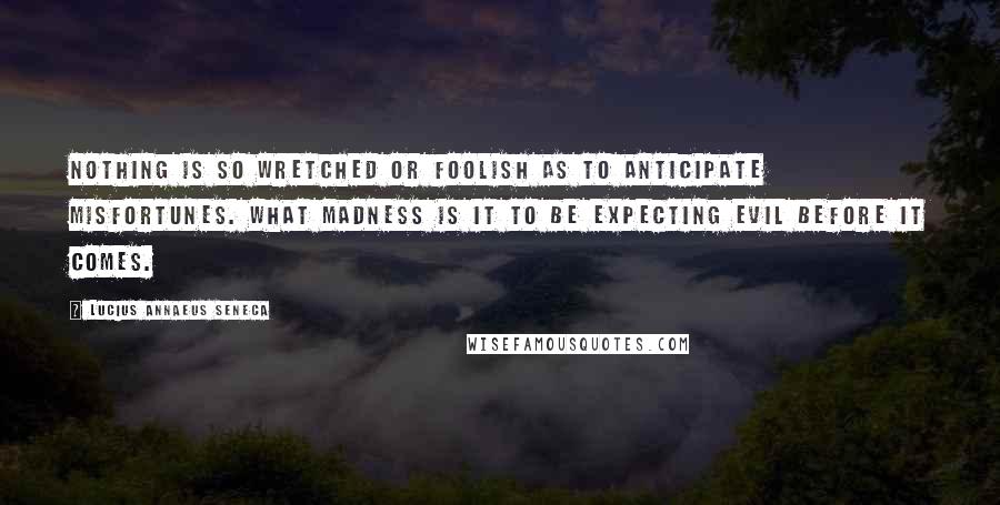 Lucius Annaeus Seneca Quotes: Nothing is so wretched or foolish as to anticipate misfortunes. What madness is it to be expecting evil before it comes.