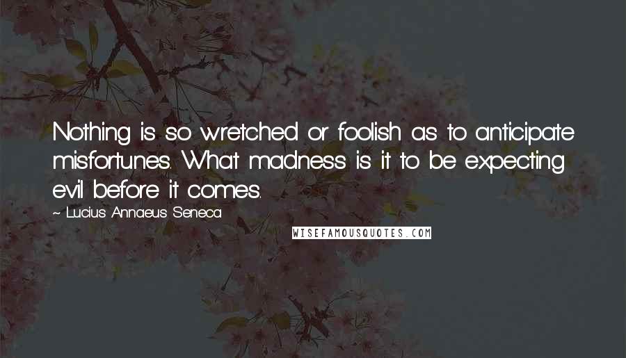 Lucius Annaeus Seneca Quotes: Nothing is so wretched or foolish as to anticipate misfortunes. What madness is it to be expecting evil before it comes.