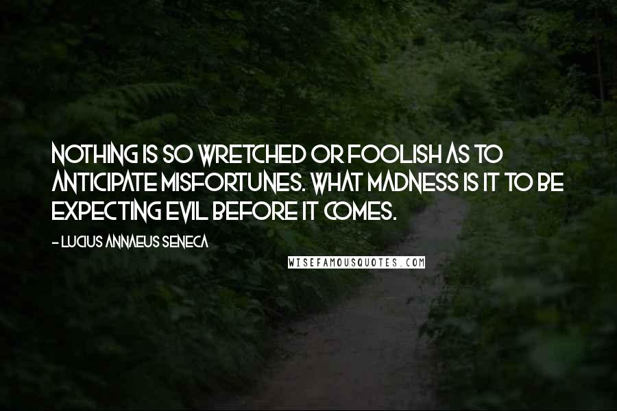 Lucius Annaeus Seneca Quotes: Nothing is so wretched or foolish as to anticipate misfortunes. What madness is it to be expecting evil before it comes.