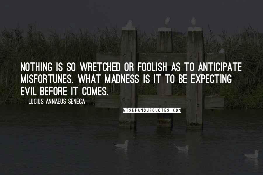 Lucius Annaeus Seneca Quotes: Nothing is so wretched or foolish as to anticipate misfortunes. What madness is it to be expecting evil before it comes.