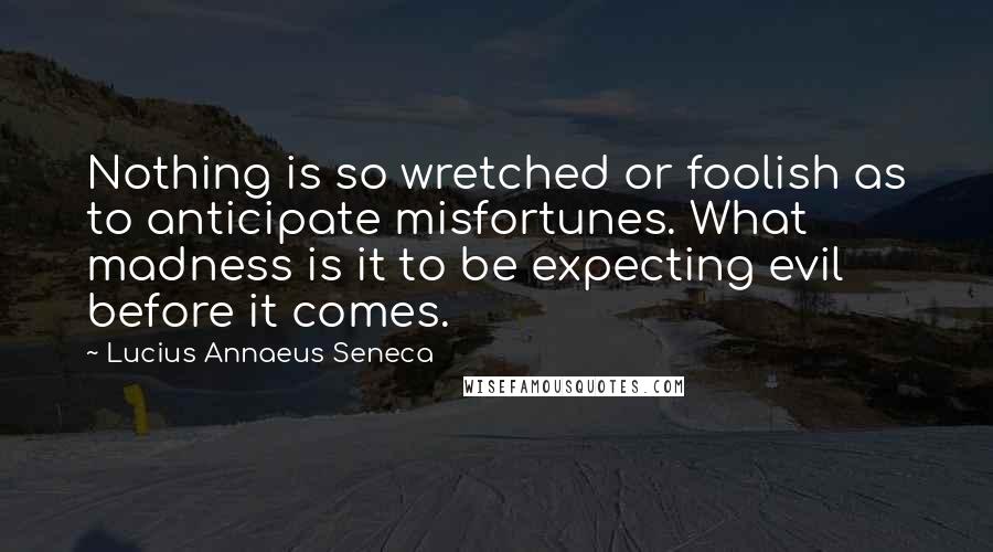 Lucius Annaeus Seneca Quotes: Nothing is so wretched or foolish as to anticipate misfortunes. What madness is it to be expecting evil before it comes.