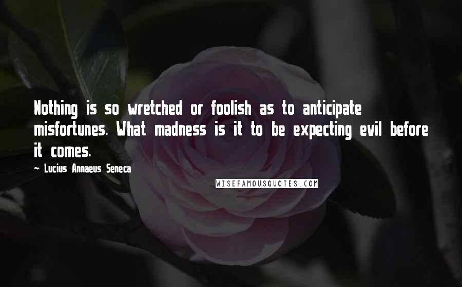 Lucius Annaeus Seneca Quotes: Nothing is so wretched or foolish as to anticipate misfortunes. What madness is it to be expecting evil before it comes.