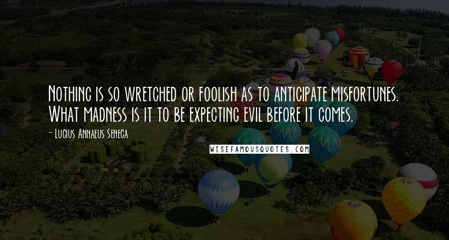 Lucius Annaeus Seneca Quotes: Nothing is so wretched or foolish as to anticipate misfortunes. What madness is it to be expecting evil before it comes.