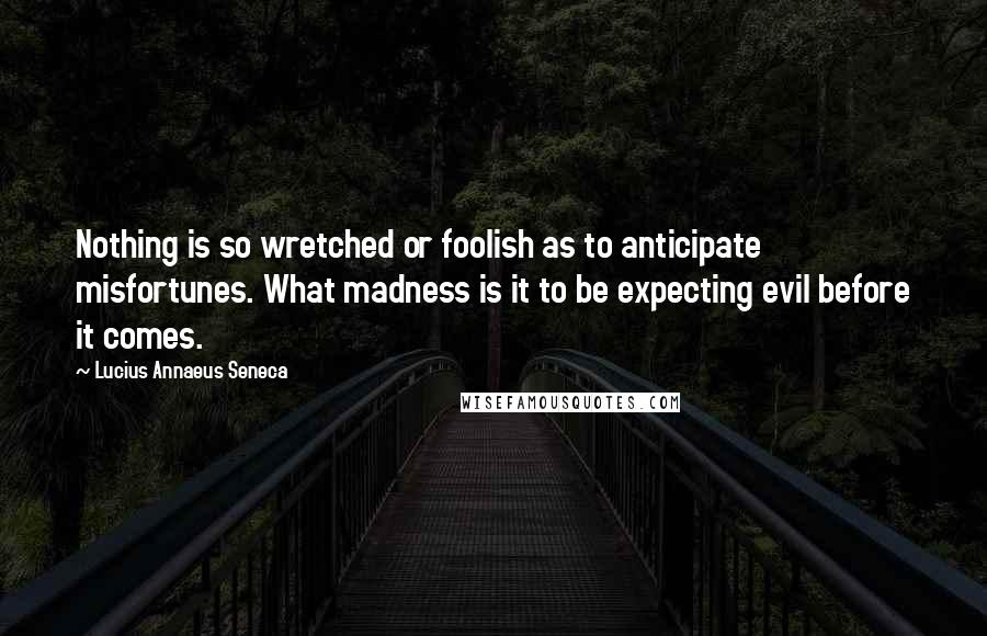 Lucius Annaeus Seneca Quotes: Nothing is so wretched or foolish as to anticipate misfortunes. What madness is it to be expecting evil before it comes.