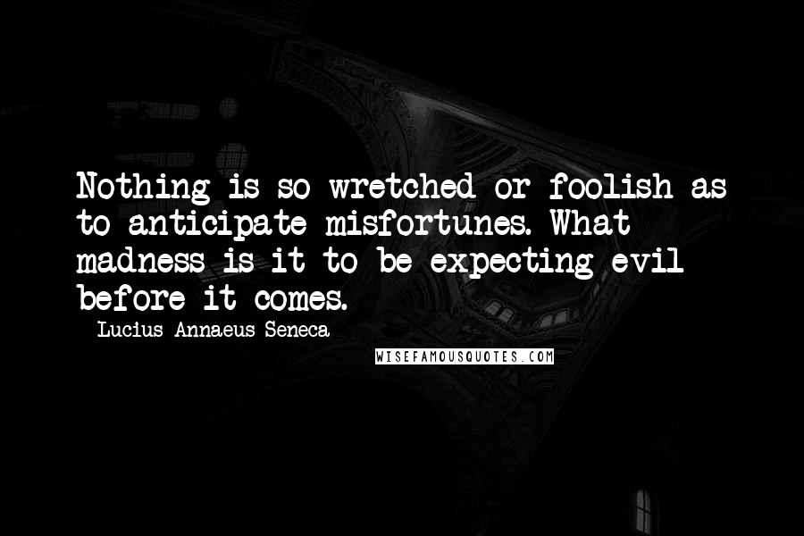 Lucius Annaeus Seneca Quotes: Nothing is so wretched or foolish as to anticipate misfortunes. What madness is it to be expecting evil before it comes.