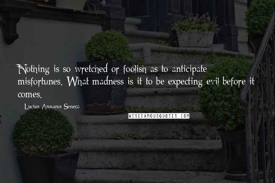 Lucius Annaeus Seneca Quotes: Nothing is so wretched or foolish as to anticipate misfortunes. What madness is it to be expecting evil before it comes.