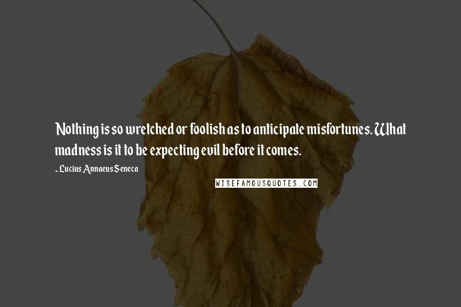 Lucius Annaeus Seneca Quotes: Nothing is so wretched or foolish as to anticipate misfortunes. What madness is it to be expecting evil before it comes.