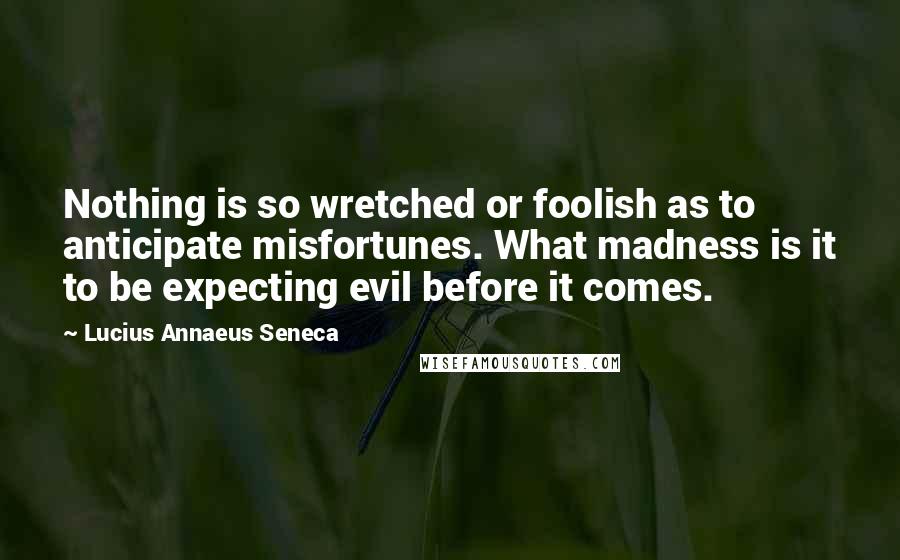 Lucius Annaeus Seneca Quotes: Nothing is so wretched or foolish as to anticipate misfortunes. What madness is it to be expecting evil before it comes.