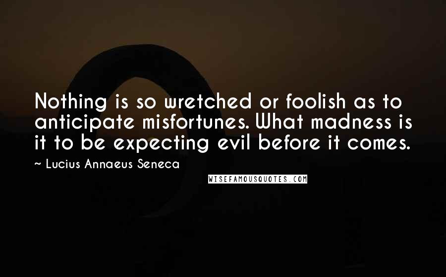 Lucius Annaeus Seneca Quotes: Nothing is so wretched or foolish as to anticipate misfortunes. What madness is it to be expecting evil before it comes.