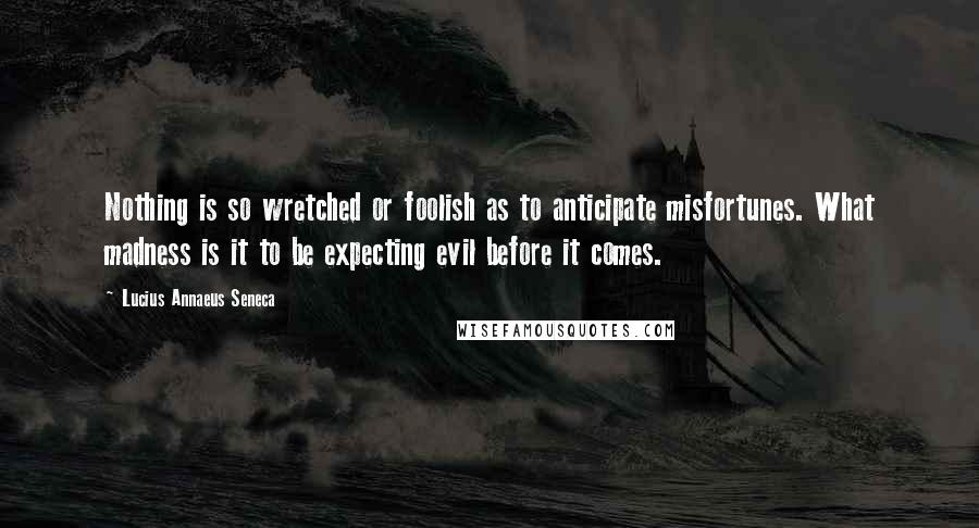 Lucius Annaeus Seneca Quotes: Nothing is so wretched or foolish as to anticipate misfortunes. What madness is it to be expecting evil before it comes.