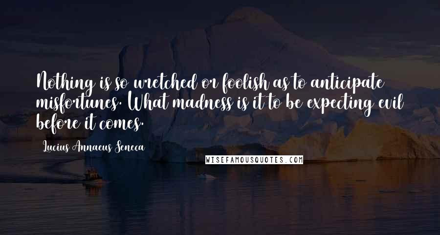 Lucius Annaeus Seneca Quotes: Nothing is so wretched or foolish as to anticipate misfortunes. What madness is it to be expecting evil before it comes.