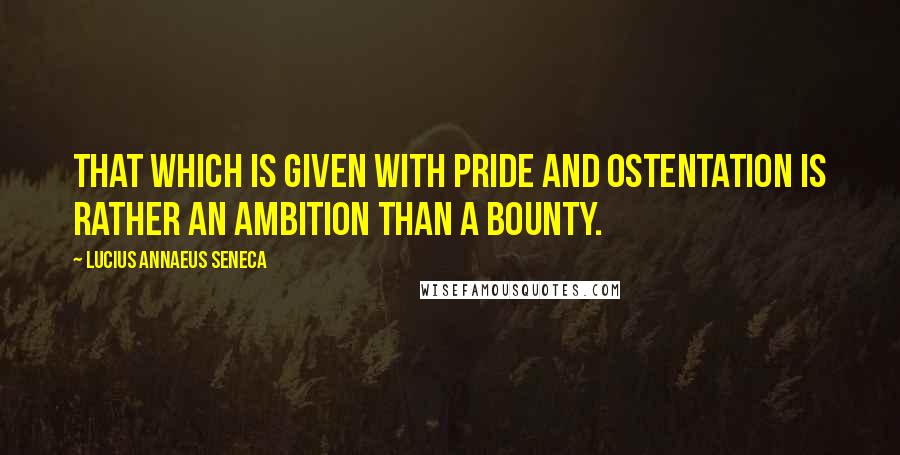 Lucius Annaeus Seneca Quotes: That which is given with pride and ostentation is rather an ambition than a bounty.