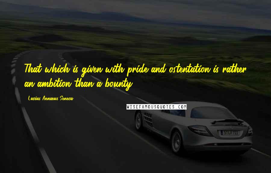 Lucius Annaeus Seneca Quotes: That which is given with pride and ostentation is rather an ambition than a bounty.