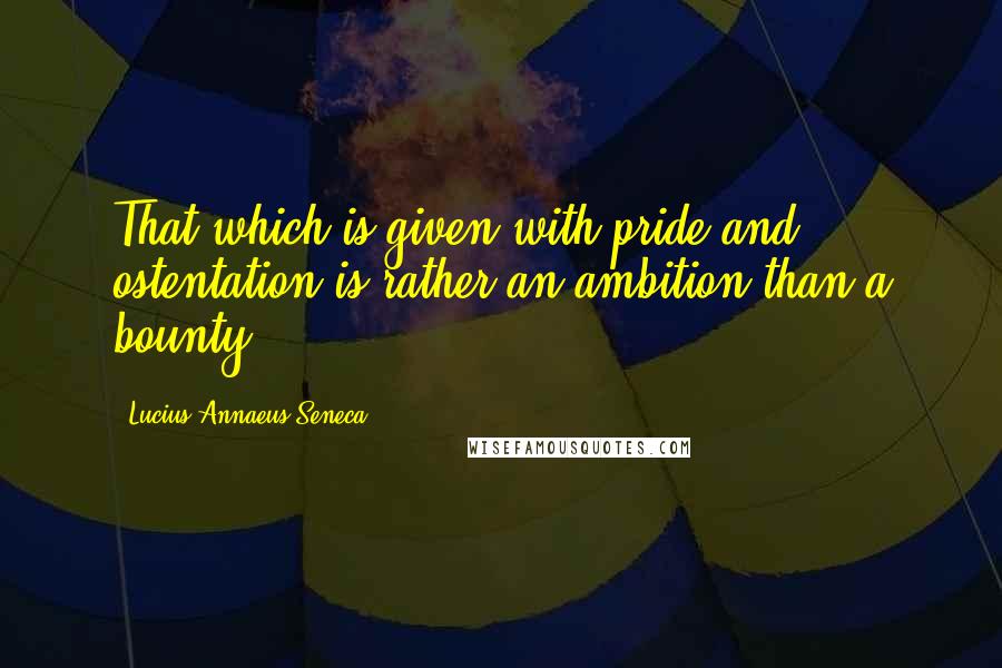 Lucius Annaeus Seneca Quotes: That which is given with pride and ostentation is rather an ambition than a bounty.