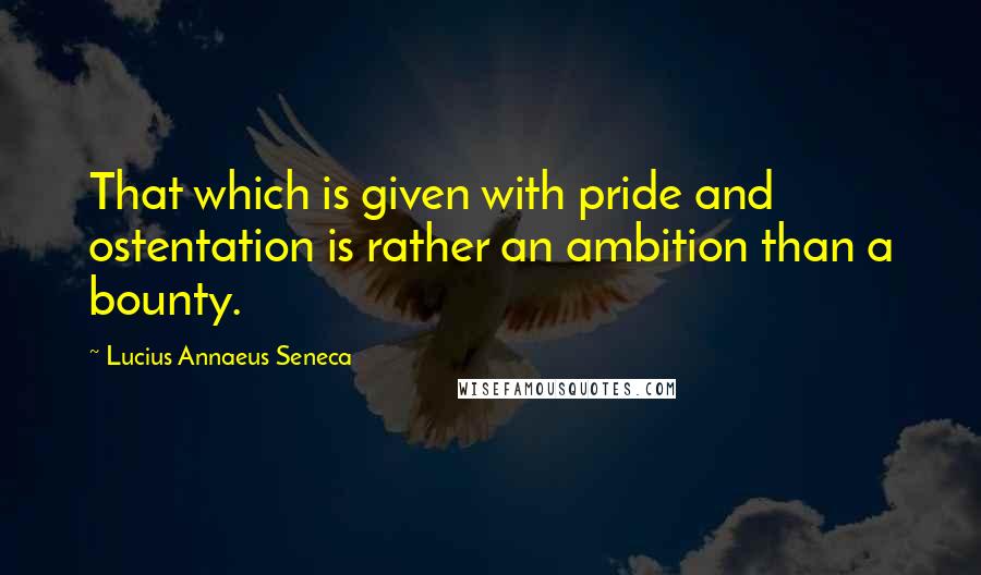 Lucius Annaeus Seneca Quotes: That which is given with pride and ostentation is rather an ambition than a bounty.