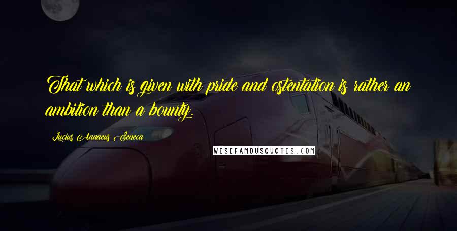 Lucius Annaeus Seneca Quotes: That which is given with pride and ostentation is rather an ambition than a bounty.