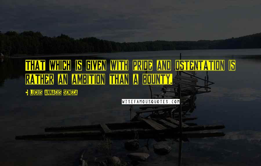 Lucius Annaeus Seneca Quotes: That which is given with pride and ostentation is rather an ambition than a bounty.