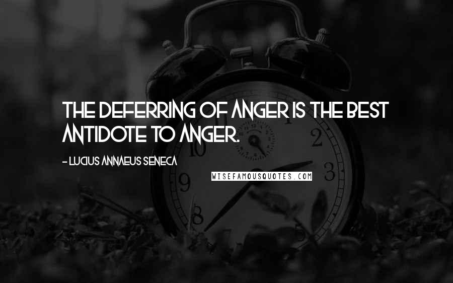 Lucius Annaeus Seneca Quotes: The deferring of anger is the best antidote to anger.