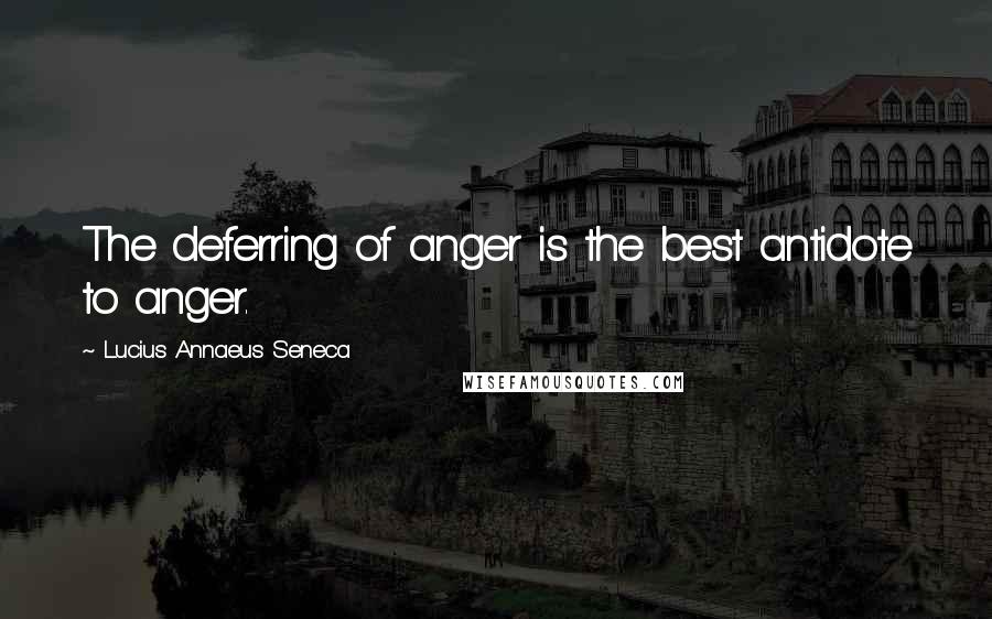 Lucius Annaeus Seneca Quotes: The deferring of anger is the best antidote to anger.