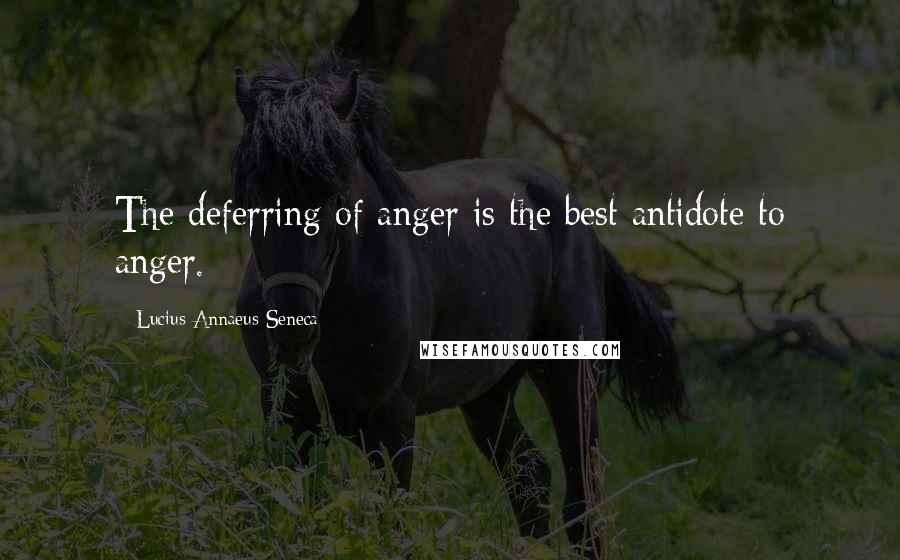 Lucius Annaeus Seneca Quotes: The deferring of anger is the best antidote to anger.