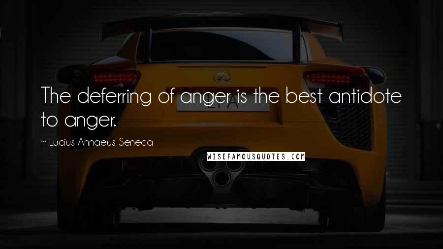 Lucius Annaeus Seneca Quotes: The deferring of anger is the best antidote to anger.