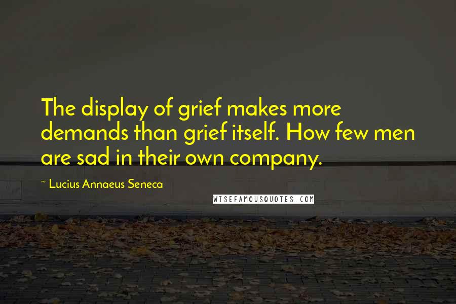 Lucius Annaeus Seneca Quotes: The display of grief makes more demands than grief itself. How few men are sad in their own company.