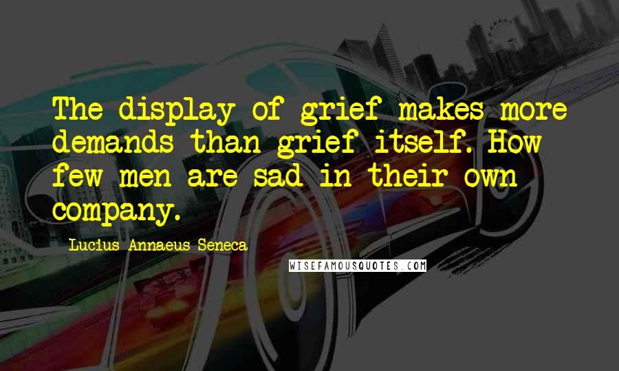 Lucius Annaeus Seneca Quotes: The display of grief makes more demands than grief itself. How few men are sad in their own company.