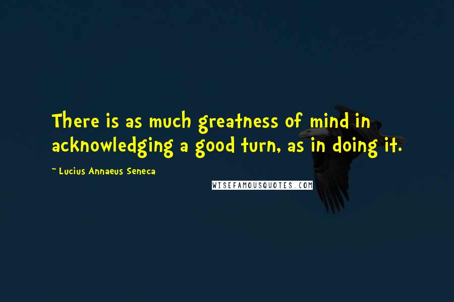 Lucius Annaeus Seneca Quotes: There is as much greatness of mind in acknowledging a good turn, as in doing it.