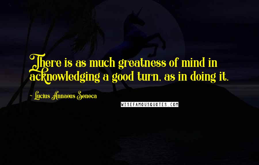 Lucius Annaeus Seneca Quotes: There is as much greatness of mind in acknowledging a good turn, as in doing it.