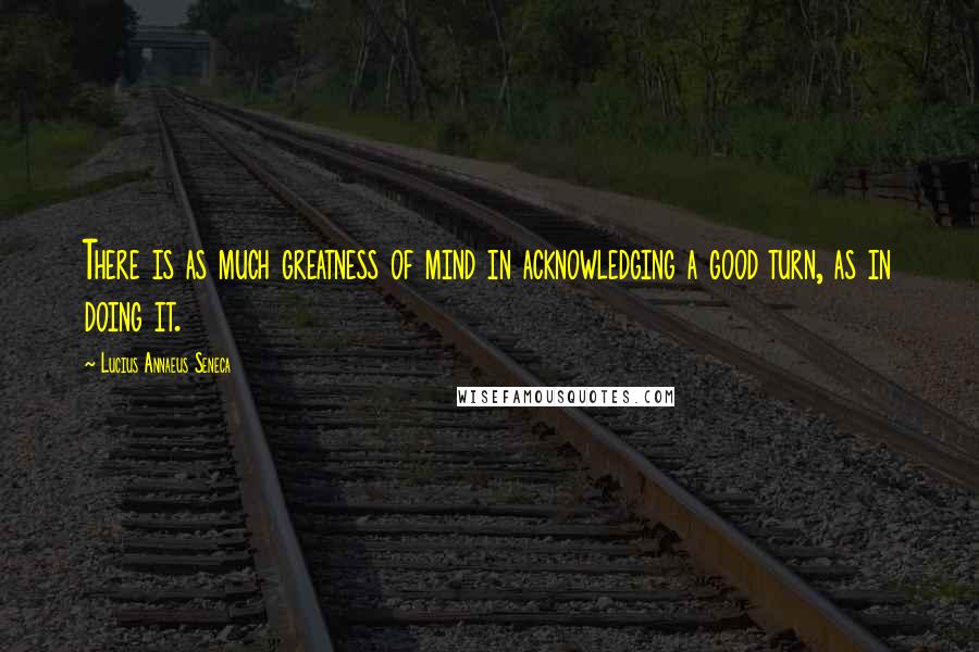 Lucius Annaeus Seneca Quotes: There is as much greatness of mind in acknowledging a good turn, as in doing it.