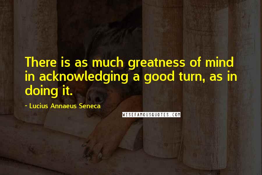 Lucius Annaeus Seneca Quotes: There is as much greatness of mind in acknowledging a good turn, as in doing it.