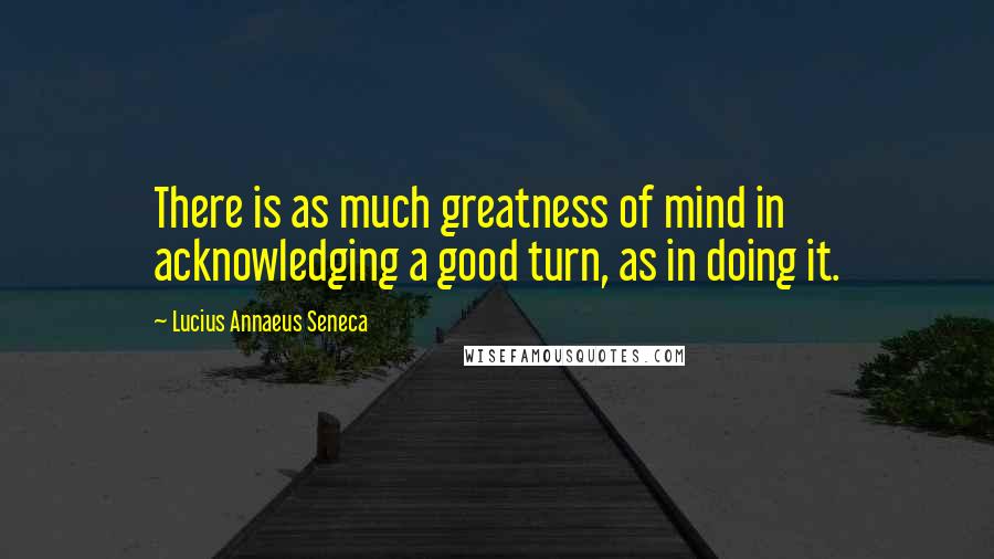 Lucius Annaeus Seneca Quotes: There is as much greatness of mind in acknowledging a good turn, as in doing it.