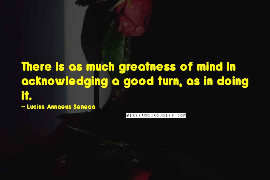 Lucius Annaeus Seneca Quotes: There is as much greatness of mind in acknowledging a good turn, as in doing it.