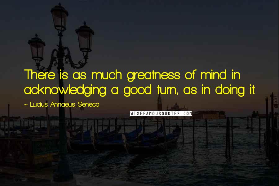 Lucius Annaeus Seneca Quotes: There is as much greatness of mind in acknowledging a good turn, as in doing it.