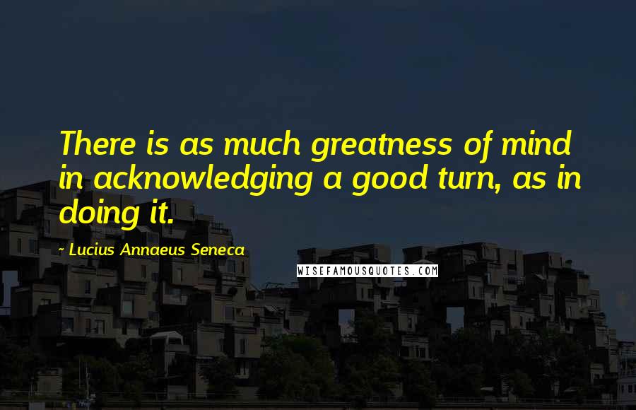 Lucius Annaeus Seneca Quotes: There is as much greatness of mind in acknowledging a good turn, as in doing it.