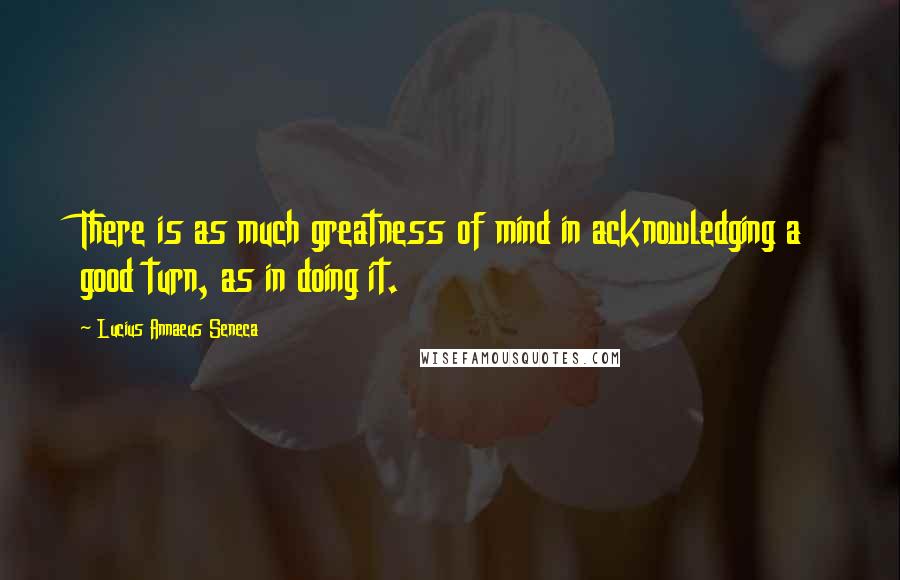 Lucius Annaeus Seneca Quotes: There is as much greatness of mind in acknowledging a good turn, as in doing it.