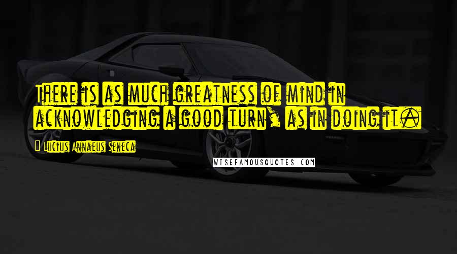 Lucius Annaeus Seneca Quotes: There is as much greatness of mind in acknowledging a good turn, as in doing it.