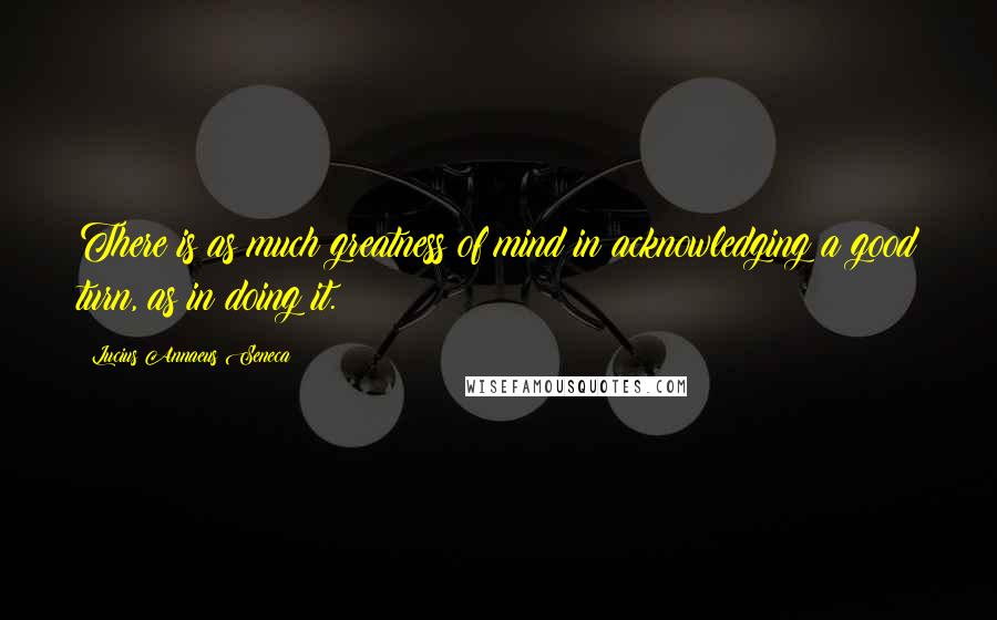 Lucius Annaeus Seneca Quotes: There is as much greatness of mind in acknowledging a good turn, as in doing it.